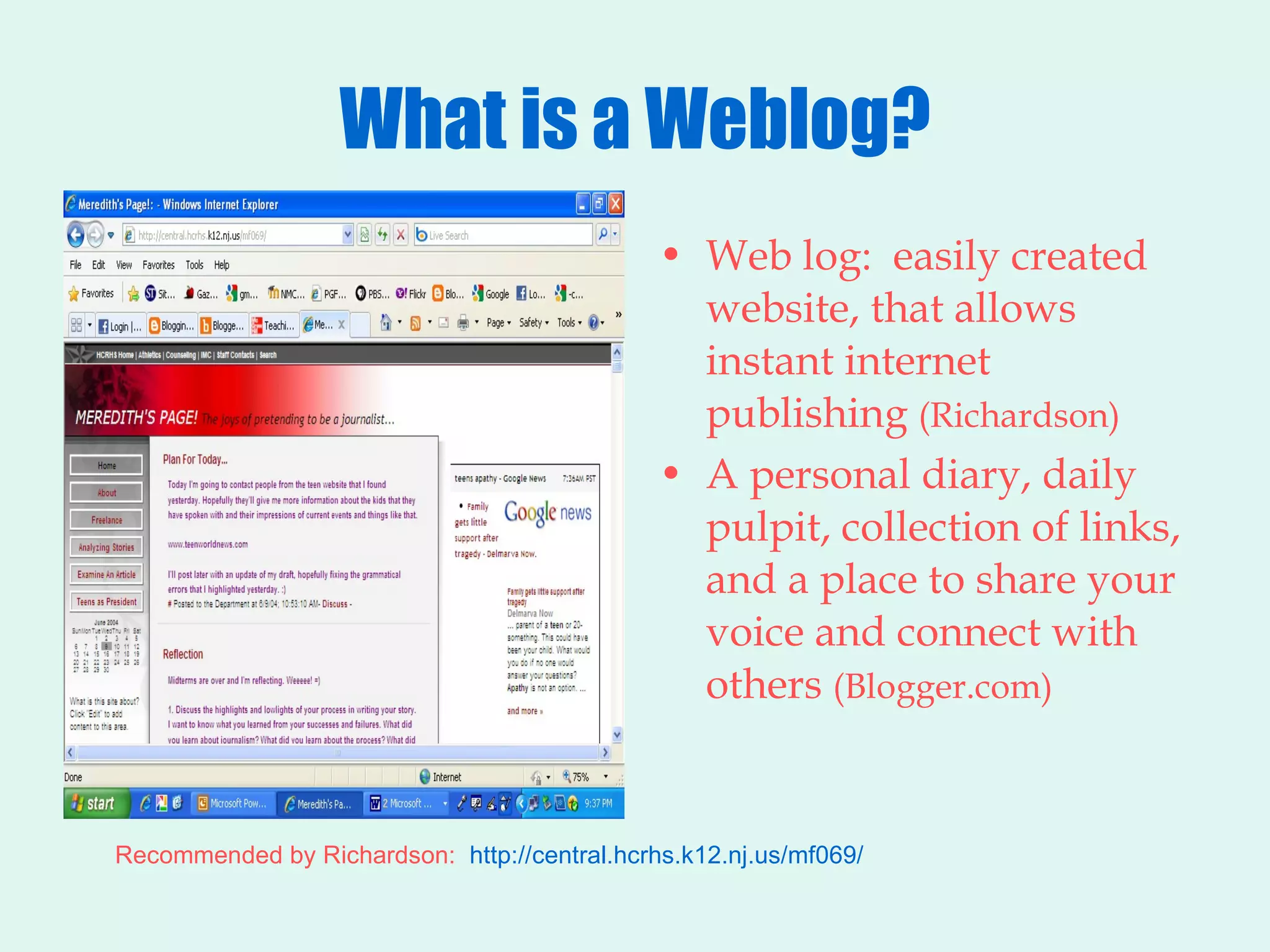 What is a Weblog? Web log:  easily created website, that allows instant internet publishing  (Richardson) A personal diary, daily pulpit, collection of links, and a place to share your voice and connect with others  (Blogger.com) Recommended by Richardson:  http://central.hcrhs.k12.nj.us/mf069/ 