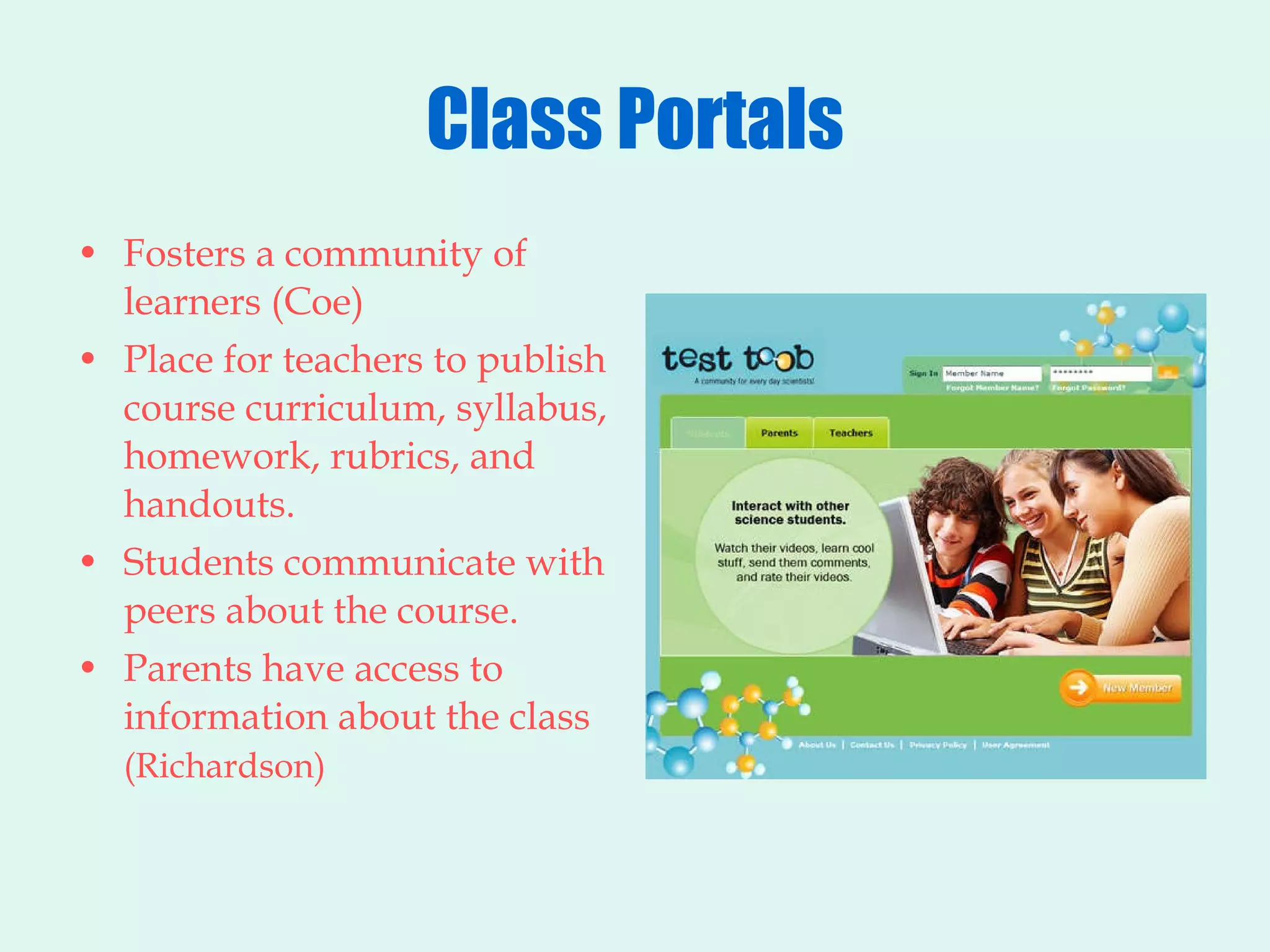 Class Portals Fosters a community of learners (Coe) Place for teachers to publish course curriculum, syllabus, homework, rubrics, and handouts. Students communicate with peers about the course. Parents have access to information about the class  (Richardson)   