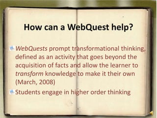 How can a WebQuest help? WebQuests prompt transformational thinking, defined as an activity that goes beyond the acquisition of facts and allow the learner to transform knowledge to make it their own (March, 2008)Students engage in higher order thinking 