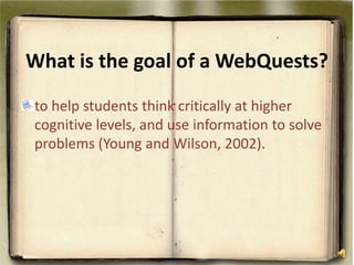 What is the goal of a WebQuests? to help students think critically at higher cognitive levels, and use information to solve problems (Young and Wilson, 2002). 