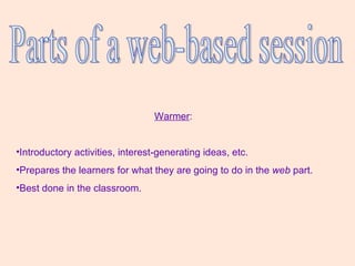 Parts of a web-based session Warmer :  Introductory activities, interest-generating ideas, etc.  Prepares the learners for what they are going to do in the  web  part.  Best done in the classroom. 