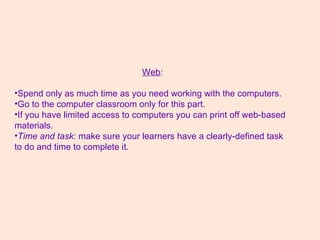 Web :  Spend only as much time as you need working with the computers.  Go to the computer classroom only for this part.  If you have limited access to computers you can print off web-based materials.  Time and task : make sure your learners have a clearly-defined task to do and time to complete it. 