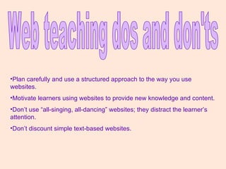 Web teaching dos and don'ts Plan carefully and use a structured approach to the way you use websites. Motivate learners using websites to provide new knowledge and content. Don’t use “all-singing, all-dancing” websites; they distract the learner’s attention. Don’t discount simple text-based websites. 