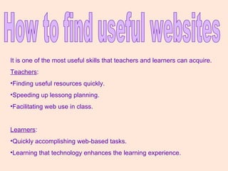 How to find useful websites It is one of the most useful skills that teachers and learners can acquire. Teachers : Finding useful resources quickly. Speeding up lessong planning. Facilitating web use in class. Learners : Quickly accomplishing web-based tasks. Learning that technology enhances the learning experience. 