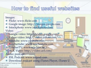 Images:
  Flickr: www.flickr.com
  Google image: http://images.google.com
  Istockphoto: www.istockphoto.com
Video:
  Google video: http://video.google.com/
  Yahoo video: http://video.yahoo.com/
  Youtube: www.youtube.com
  Teachertube: www.teachertube.com
  TeacherTV: www.teachers.tv
  AOL Video: http://video.aol.com/
Audio: podcast:
  ESL Podcast: www.eslpod.com
  Download podcast using iTunes Player, iTunes U
 