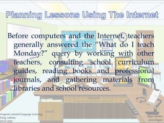 Before computers and the Internet, teachers
 generally answered the ―What do I teach
 Monday?‖ query by working with other
 teachers, consulting school curriculum
 guides, reading books and professional
 journals, and gathering materials from
 libraries and school resources.
 