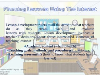 Lesson development refers to all the activities that teachers
do     as    they    create,    teach,     and       evaluate
lessons with students. Lesson development involves a
teacher‘s decisions about three interrelated elements of
teaching lessons:
            Academic content (what to teach)
 Teaching goals, methods, and procedures (how to teach)
 Learning assessments (how to know what students have
                       learned)
 