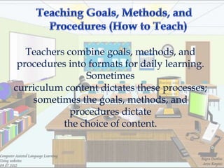 Teachers combine goals, methods, and
 procedures into formats for daily learning.
                Sometimes
curriculum content dictates these processes;
    sometimes the goals, methods, and
             procedures dictate
           the choice of content.
 