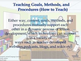 Either way, content, goals, methods, and
     procedures mutually support each
    other in a dynamic process of lesson
development, which technology can support
                in a variety of
      ways such as teacher-developed
  websites,podcasts, blogs, and wikis etc.
 