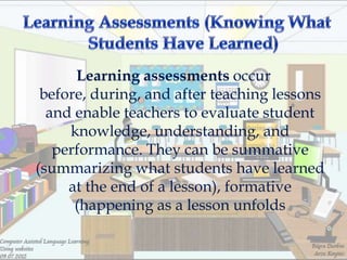 Learning assessments occur
 before, during, and after teaching lessons
  and enable teachers to evaluate student
     knowledge, understanding, and
   performance. They can be summative
(summarizing what students have learned
     at the end of a lesson), formative
      (happening as a lesson unfolds
 