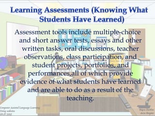 Assessment tools include multiple-choice
 and short answer tests, essays and other
  written tasks, oral discussions, teacher
  observations, class participation, and
     student projects, portfolios, and
    performances,all of which provide
 evidence of what students have learned
    and are able to do as a result of the
                 teaching.
 