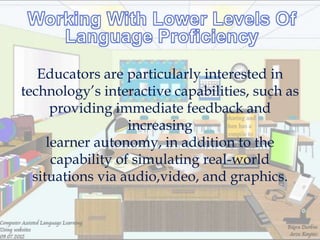 Educators are particularly interested in
technology‘s interactive capabilities, such as
      providing immediate feedback and
                   increasing
     learner autonomy, in addition to the
      capability of simulating real-world
  situations via audio,video, and graphics.
 