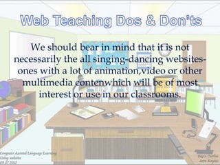 We should bear in mind that it is not
necessarily the all singing-dancing websites-
 ones with a lot of animation,video or other
  multimedia contenwhich will be of most
      interest or use in our classrooms.
 