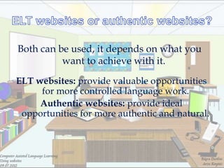 Both can be used, it depends on what you
          want to achieve with it.
ELT websites: provide valuable opportunities
     for more controlled language work.
     Authentic websites: provide ideal
 opportunities for more authentic and natural.
 