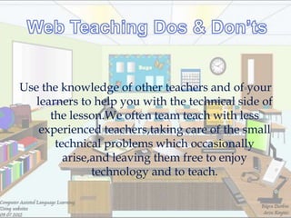 Use the knowledge of other teachers and of your
   learners to help you with the technical side of
      the lesson.We often team teach with less
    experienced teachers,taking care of the small
       technical problems which occasionally
         arise,and leaving them free to enjoy
               technology and to teach.
 
