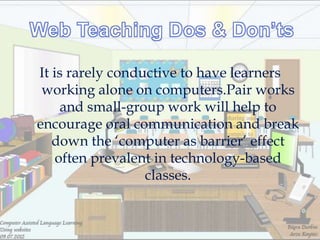 It is rarely conductive to have learners
 working alone on computers.Pair works
     and small-group work will help to
encourage oral communication and break
   down the ‗computer as barrier‘ effect
    often prevalent in technology-based
                  classes.
 