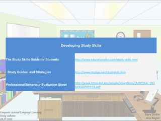 Developing Study Skills


The Study Skills Guide for Students          http://www.educationatlas.com/study-skills.html


 Study Guides and Strategies                 http://www.studygs.net/studyskills.htm


                                             http://www.nhtsa.dot.gov/people/injury/ems/EMTP/disk_1%5
Professional Behaviour Evaluation Sheet
                                             B1%5D/Intro-F5.pdf
 