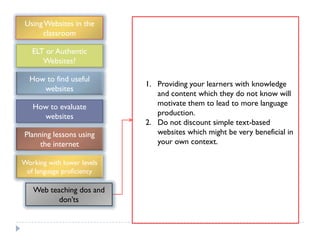 Using Websites in the
      classroom

   ELT or Authentic
      Websites?

  How to find useful
                            1. Providing your learners with knowledge
     websites
                               and content which they do not know will
   How to evaluate             motivate them to lead to more language
     websites                  production.
                            2. Do not discount simple text-based
Planning lessons using         websites which might be very beneficial in
     the internet              your own context.

Working with lower levels
 of language proficiency

   Web teaching dos and
          don‟ts
 