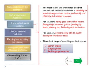 Using Websites in the      - The most useful and underrated skill that
      classroom               teacher and student can acquire is the ability to
                              search through internet content, and quickly and
   ELT or Authentic           efficiently find suitable resources.
      Websites?
                            - For teachers, having good search skills means
     How to find useful
                              finding useful resources quickly, speeding up
        websites
                              lesson planning and facilitating web use in class.
   How to evaluate
     websites               - For learners, it means being able to quickly
                              accomplish web-based tasks.
Planning lessons using
     the internet           - Three basic ways of searching on the internet:
                                 1. Search engine
Working with lower levels
                                 2. Subject guides
 of language proficiency
                                 3. Real language searches
Web teaching dos and
       don‟ts
                                                           Previous   Next
 