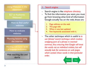 Using Websites in the      1. Search engine
      classroom
                            - Search engine is like telephone directory.
   ELT or Authentic         - To find the information you want, you must
      Websites?               go from knowing what kind of information
                              Google actually has on the web, those are:
     How to find useful
                                1.   Page address on the web
        websites                2.   The page title
                                3.   When it was last updated
   How to evaluate              4.   Few keywords associated with it.
     websites
                            - The other technique which is useful is to
Planning lessons using        use ‘phrase’ search technique which involves
     the internet             wrapping part of a phrase in inverted
                              commas, thus ensuring that Google will treat
Working with lower levels     the words not as individual entities, but will
 of language proficiency      actually look for sentences on web pages
                              which contain those words in that particular
Web teaching dos and          order.
       don‟ts
                                                        Previous   Next
 