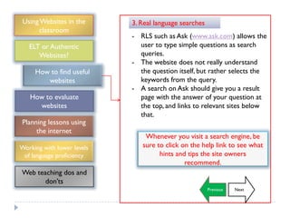 Using Websites in the      3. Real language searches
      classroom
                            - RLS such as Ask (www.ask.com) allows the
   ELT or Authentic           user to type simple questions as search
      Websites?               queries.
                            - The website does not really understand
     How to find useful       the question itself, but rather selects the
        websites              keywords from the query.
                            - A search on Ask should give you a result
   How to evaluate            page with the answer of your question at
     websites                 the top, and links to relevant sites below
                              that.
Planning lessons using
     the internet
                                Whenever you visit a search engine, be
Working with lower levels      sure to click on the help link to see what
 of language proficiency             hints and tips the site owners
                                              recommend.
Web teaching dos and
       don‟ts
                                                        Previous   Next
 