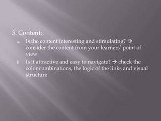 3. Content:Is the content interesting and stimulating?  consider the content from your learners’ point of viewIs it attractive and easy to navigate?  check the color combinations, the logic of the links and visual structure