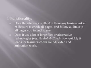4. Functionality:Does the site work well? Are there any broken links?  Be sure to check all pages, and follow all links to all pages you intend to useDoes it use a lot of large files or alternative technologies (e.g. Flash)?  Check how quickly it loads for learners; check sound, video and animation work.