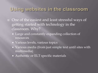 Using websites in the classroomOne of the easiest and least stressful ways of getting started with technology in the classroom. Why?Large and constantly expanding collection of resourcesVarious levels, various topicsVarious media (from just simple text until sites with multimedia)Authentic or ELT specific materials