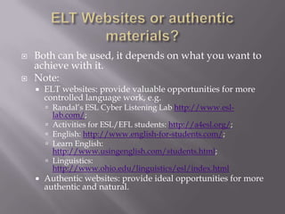 ELT Websites or authentic materials?Both can be used, it depends on what you want to achieve with it.Note:ELT websites: provide valuable opportunities for more controlled language work, e.g. Randal’s ESL Cyber Listening Lab http://www.esl-lab.com/; Activities for ESL/EFL students: http://a4esl.org/; English: http://www.english-for-students.com/; Learn English: http://www.usingenglish.com/students.html; Linguistics: http://www.ohio.edu/linguistics/esl/index.htmlAuthentic websites: provide ideal opportunities for more authentic and natural.