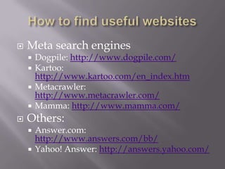 How to find useful websitesMeta search enginesDogpile: http://www.dogpile.com/Kartoo: http://www.kartoo.com/en_index.htmMetacrawler: http://www.metacrawler.com/Mamma: http://www.mamma.com/Others:Answer.com: http://www.answers.com/bb/Yahoo! Answer: http://answers.yahoo.com/