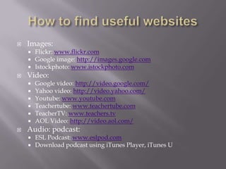 How to find useful websitesImages:Flickr: www.flickr.comGoogle image: http://images.google.comIstockphoto: www.istockphoto.comVideo:Google video: http://video.google.com/Yahoo video: http://video.yahoo.com/Youtube: www.youtube.comTeachertube: www.teachertube.comTeacherTV: www.teachers.tvAOL Video: http://video.aol.com/Audio: podcast:ESL Podcast: www.eslpod.comDownload podcast using iTunes Player, iTunes U