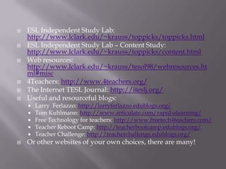 ESL Independent Study Lab: http://www.lclark.edu/~krauss/toppicks/toppicks.htmlESL Independent Study Lab – Content Study: http://www.lclark.edu/~krauss/toppicks/content.htmlWeb resources: http://www.lclark.edu/~krauss/tesol98/webresources.html#misc4Teachers: http://www.4teachers.org/The Internet TESL Journal: http://iteslj.org/Useful and resourceful blogs:Larry  Ferlazzo: http://larryferlazzo.edublogs.org/Tom Kuhlmann: http://www.articulate.com/rapid-elearning/Free Technology for teachers: http://www.freetech4teachers.com/Teacher Reboot Camp: http://teacherbootcamp.edublogs.org/Teacher Challenge: http://teacherchallenge.edublogs.org/Or other websites of your own choices, there are many!