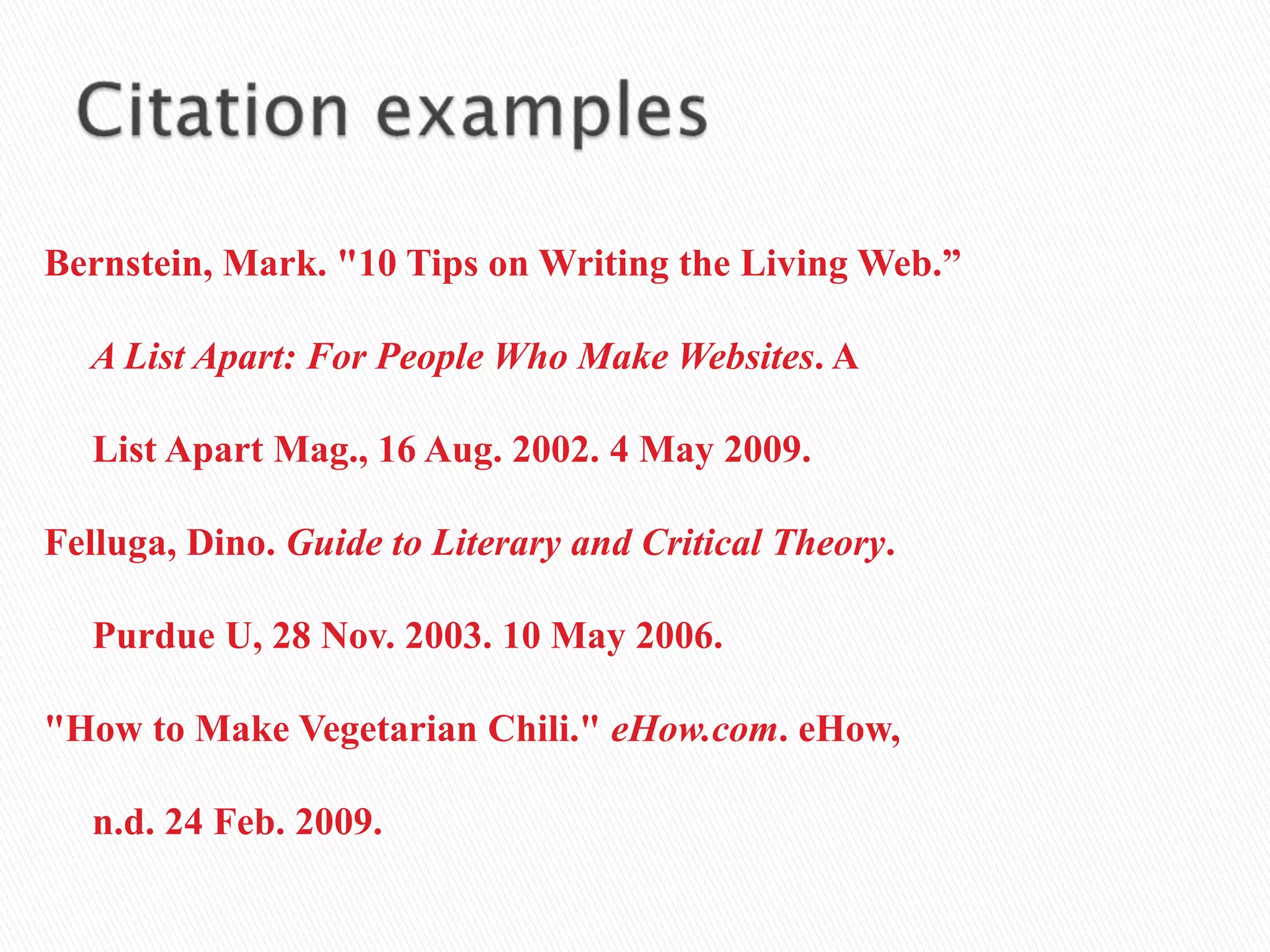 Bernstein, Mark. "10 Tips on Writing the Living Web.”
A List Apart: For People Who Make Websites. A
List Apart Mag., 16 Aug. 2002. 4 May 2009.
Felluga, Dino. Guide to Literary and Critical Theory.
Purdue U, 28 Nov. 2003. 10 May 2006.
"How to Make Vegetarian Chili." eHow.com. eHow,
n.d. 24 Feb. 2009.