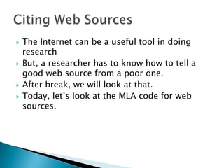 The Internet can be a useful tool in doing
research
 But, a researcher has to know how to tell a
good web source from a poor one.
 After break, we will look at that.
 Today, let’s look at the MLA code for web
sources.
 