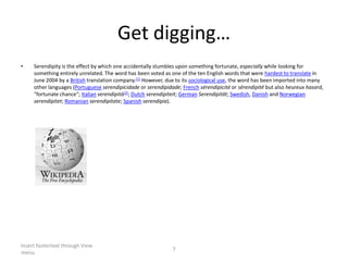 Getdigging…Serendipityis the effect by which one accidentally stumbles upon something fortunate, especially while looking for something entirely unrelated. The word has been voted as one of the ten English words that were hardest to translate in June 2004 by a British translation company.[1] However, due to its sociological use, the word has been imported into many other languages (Portugueseserendipicidade or serendipidade; Frenchsérendipicité or sérendipité but also heureuxhasard, "fortunate chance"; Italianserendipità[2]; Dutchserendipiteit; GermanSerendipität; Swedish, Danish and Norwegianserendipitet; Romanianserendipitate; Spanishserendipia).Insert footertext through View menu7