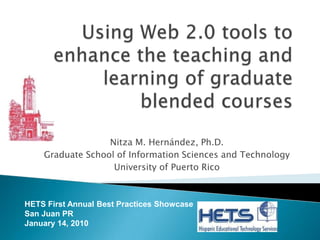 Using Web 2.0 tools to enhance the teaching and learning of graduate blended courses Nitza M. Hernández, Ph.D. Graduate School of Information Sciences and Technology University of Puerto Rico HETS First Annual Best Practices Showcase San Juan PR January 14, 2010 