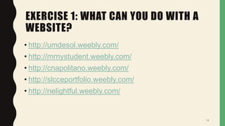 EXERCISE 1: WHAT CAN YOU DO WITH A
WEBSITE?
• http://umdesol.weebly.com/
• http://mrnystudent.weebly.com/
• http://cnapolitano.weebly.com/
• http://slcceportfolio.weebly.com/
• http://nelightful.weebly.com/
11
 