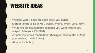 WEBSITE IDEAS
• Website with a page for each class you teach
• 5 great things to do in NYC (what, where, when, who, how)
• What you did last summer (a place you went, where you
stayed, how your traveled)
• A book you would recommend (background info, the author,
your review, movie trailer)
• All about a hobby
19
 