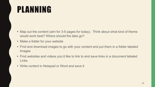 PLANNING
• Map out the content (aim for 3-5 pages for today). Think about what kind of theme
would work best? Where should the tabs go?
• Make a folder for your website
• Find and download images to go with your content and put them in a folder labeled
Images
• Find websites and videos you’d like to link to and save links in a document labeled
Links
• Write content in Notepad or Word and save it
20
 