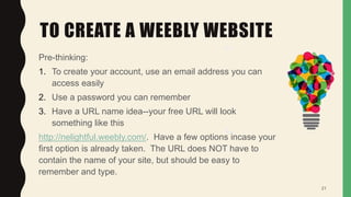 TO CREATE A WEEBLY WEBSITE
Pre-thinking:
1. To create your account, use an email address you can
access easily
2. Use a password you can remember
3. Have a URL name idea--your free URL will look
something like this
http://nelightful.weebly.com/. Have a few options incase your
first option is already taken. The URL does NOT have to
contain the name of your site, but should be easy to
remember and type.
21
 
