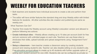 WEEBLY FOR EDUCATION TEACHERS
• Both teachers and students have individual accounts to create a site and perform their
tasks.
• The editor will have similar features like standard drag and drop Weebly editor with limited
features for students. All other activities like site creation and publishing are same as
weebly.com.
What Teachers Can Do?
• Teacher first create the Weebly account using Weebly’s education version and allowed to
perform following two actions:
• Create individual sites – Weebly allows creating up to 10 sites per account (both for free
and pro versions) with unlimited pages on each site. Teachers can use these sites to
showcase their skills, upload tutorials and upload assignments using “Assignment Form”
element.
• Setup a classroom – here teacher creates a classroom setup by creating students
account and viewing student’s site. Teacher can also disable editing on any student’s site.
Free education account allows to create up to 40 students with further upgrade option of
adding each student account for one USD. Students site can be configured as private so
38https://education.weebly.com/
 
