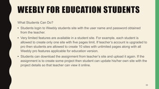 WEEBLY FOR EDUCATION STUDENTS
What Students Can Do?
• Students login to Weebly students site with the user name and password obtained
from the teacher.
• Very limited features are available in a student site. For example, each student is
allowed to create only one site with five pages limit. If teacher’s account is upgraded to
pro then students are allowed to create 10 sites with unlimited pages along with all
Weebly pro features applicable for education version.
• Students can download the assignment from teacher’s site and upload it again. If the
assignment is to create some project then student can update his/her own site with the
project details so that teacher can view it online.
39
 