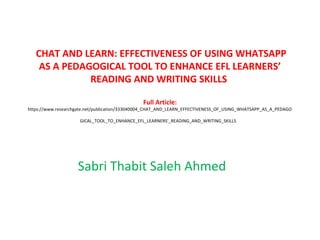 CHAT AND LEARN: EFFECTIVENESS OF USING WHATSAPP
AS A PEDAGOGICAL TOOL TO ENHANCE EFL LEARNERS’
READING AND WRITING SKILLS
Full Article:
https://www.researchgate.net/publication/333040004_CHAT_AND_LEARN_EFFECTIVENESS_OF_USING_WHATSAPP_AS_A_PEDAGO
GICAL_TOOL_TO_ENHANCE_EFL_LEARNERS'_READING_AND_WRITING_SKILLS
Sabri Thabit Saleh Ahmed
 