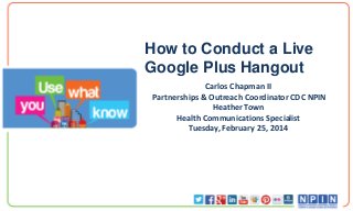 How to Conduct a Live
Google Plus Hangout
Carlos Chapman II
Partnerships & Outreach Coordinator CDC NPIN
Heather Town
Health Communications Specialist
Tuesday, February 25, 2014

 