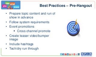 Best Practices – Pre-Hangout
• Prepare topic content and run of
show in advance
• Follow system requirements
• Event promotions
 Cross channel promote
• Create teaser video/bumper
image
• Include hashtags
• Tech/dry run through

 