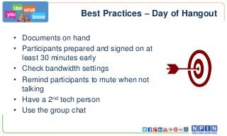 Best Practices – Day of Hangout
• Documents on hand
• Participants prepared and signed on at
least 30 minutes early
• Check bandwidth settings
• Remind participants to mute when not
talking
• Have a 2nd tech person
• Use the group chat

 