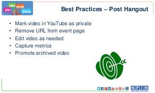Best Practices – Post Hangout
•
•
•
•
•

Mark video in YouTube as private
Remove URL from event page
Edit video as needed
Capture metrics
Promote archived video

 