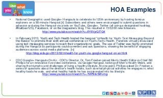 HOA Examples
•

National Geographic used Google+ Hangouts to celebrate its 125th anniversary by hosting famous
explorers on a 90-minute Hangout.[ii] Subscribers and others were encouraged to submit questions in
advance or during the Hangout via posts on YouTube, Google+, Twitter (all using a designated hashtag,
#NatGeo125), Facebook, or on the magazine’s blog. This resulted in 150,000 new followers.
http://www.youtube.com/watch?v=8Y6VyrGITG4

•

In February 2013, Youth and Tech Health hosted the hangout “mHealth for Youth: Text Messaging Beyond
the Basics” to promote their sixth annual conference on Youth+Tech+Health. Panelists virtually discussed
using text messaging services to reach their organizations’ goals. The use of Twitter was highly promoted
during the Hangout so participants could comment and ask questions, showing the benefits of engaging
audiences across social media platforms. [iv]
http://blog.aids.gov/2013/02/mhealth-for-youth-via-google-hangout-on-air.html

•

CDC Google+ Hangouts On Air - CDC's Director, Dr. Tom Frieden joined Men's Health Editor-in-Chief Bill
Phillips for an innovative live video conference, via Google Hangout, kicking off Men's Health Week, and
sharing the triumphs and challenges of living a healthy lifestyle. At one point, Phillips asked Dr. Frieden a
series of questions about the director's health habits, such as what physical activities he engages in, what
healthy foods he eats, and what healthy habits he has incorporated into his lifestyle.
http://www.youtube.com/watch?v=7MPbfeSWvmg

 