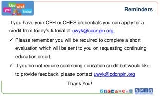Reminders
If you have your CPH or CHES credentials you can apply for a
credit from today’s tutorial at uwyk@cdcnpin.org.
 Please remember you will be required to complete a short
evaluation which will be sent to you on requesting continuing

education credit.
 If you do not require continuing education credit but would like
to provide feedback, please contact uwyk@cdcnpin.org
Thank You!

 