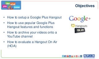 Objectives
• How to setup a Google Plus Hangout
• How to use popular Google Plus
Hangout features and functions
• How to archive your videos onto a
YouTube channel
• How to evaluate a Hangout On Air
(HOA)

 